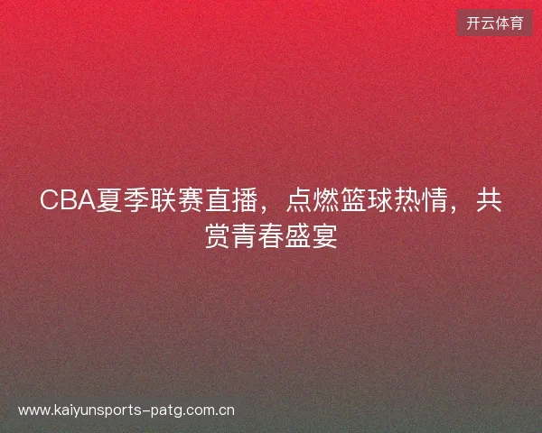 CBA夏季联赛直播，点燃篮球热情，共赏青春盛宴